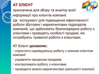 АТ КЛІЄНТ 
призначена для збору та аналізу всієї 
інформації про клієнтів компанії. 
Це інструмент для підвищення ефективності 
роботи збутових і маркетингових підрозділів 
компаній, що здійснюють безпосередню роботу з 
клієнтами і проводять особисті продажі, які 
потребують тривалої роботи з клієнтами. 
АТ Клієнт дозволяє: 
• спростити індивідуальну роботу з кожним клієнтом 
компанії 
• управляти процесом продажів 
• контролювати роботу з клієнтами 
• проводити аналіз маркетингової діяльності компанії 
 
