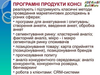 ПРОГРАМНІ ПРОДУКТИ КОНСІ 
реалізують і підтримують класичні методи 
проведення маркетингових досліджень в 
різних сферах: 
• програми для анкетування і опитувань: 
створення анкети, введення анкет, обробка 
анкет 
• сегментування ринку: кластерний аналіз; 
факторний аналіз, мікро - і макро 
сегментація ринку споживачів 
• позиціонування товару: карта сприйняття 
(позиціонування), позиціонування брендів 
• прогнозування попиту 
• аналіз конкурентного середовища: аналіз 
конкурентів, конкурентна розвідка, 
бенчмаркинг 
• робота з клієнтами: CRM-системи 
 