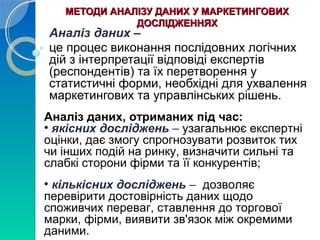 МЕТОДИ ААННААЛЛІІЗЗУУ ДДААННИИХХ УУ ММААРРККЕЕТТИИННГГООВВИИХХ 
ДДООССЛЛІІДДЖЖЕЕННННЯЯХХ 
Аналіз даних – 
це процес виконання послідовних логічних 
дій з інтерпретації відповіді експертів 
(респондентів) та їх перетворення у 
статистичні форми, необхідні для ухвалення 
маркетингових та управлінських рішень. 
Аналіз даних, отриманих під час: 
• якісних досліджень – узагальнює експертні 
оцінки, дає змогу спрогнозувати розвиток тих 
чи інших подій на ринку, визначити сильні та 
слабкі сторони фірми та її конкурентів; 
• кількісних досліджень – дозволяє 
перевірити достовірність даних щодо 
споживчих переваг, ставлення до торгової 
марки, фірми, виявити зв'язок між окремими 
даними. 
 