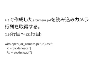 4.3で作成したarcamera.pklを読み込みカメラ 
行列を取得する。 
(119行目～121行目) 
with open('ar_camera.pkl','r') as f: 
K = pickle.load(f) 
Rt = pickle.load(f) 
 