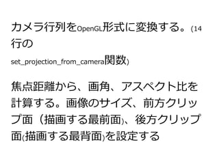 カメラ行列をOpenGL形式に変換する。(14 
行の 
set_projection_from_camera関数) 
焦点距離から、画角、アスペクト比を 
計算する。画像のサイズ、前方クリッ 
プ面（描画する最前面)、後方クリップ 
面(描画する最背面)を設定する 
 