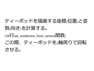 ティーポッドを描画する座標(位置)と姿 
勢(向き)を計算する。 
(34行set_modelview_from_camera関数) 
この際、ティーポッドをx軸周りで回転 
させる。 
 