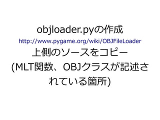 objloader.pyの作成 
http://www.pygame.org/wiki/OBJFileLoader 
上側のソースをコピー 
(MLT関数、OBJクラスが記述さ 
れている箇所) 
 