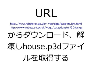 URL 
http://www.robots.ox.ac.uk/~vgg/data/data-mview.html 
http://www.robots.ox.ac.uk/~vgg/data/dunster/3D.tar.gz 
からダウンロード、解 
凍しhouse.p3dファイ 
ルを取得する 
 
