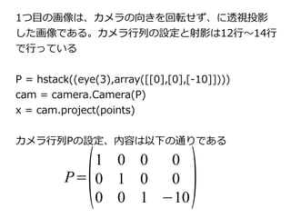 1つ目の画像は、カメラの向きを回転せず、に透視投影 
した画像である。カメラ行列の設定と射影は12行～14行 
で行っている 
P = hstack((eye(3),array([[0],[0],[-10]]))) 
cam = camera.Camera(P) 
x = cam.project(points) 
カメラ行列P=(Pの設定、内容は以下の通り1 0 0 0 
0 1 0 0 
) 
である 
0 0 1 −10 