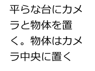 平らな台にカメ 
ラと物体を置 
く。物体はカメ 
ラ中央に置く 
 