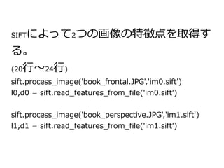 SIFTによって2つの画像の特徴点を取得す 
る。 
(20行～24行) 
sift.process_image('book_frontal.JPG','im0.sift') 
l0,d0 = sift.read_features_from_file('im0.sift') 
sift.process_image('book_perspective.JPG','im1.sift') 
l1,d1 = sift.read_features_from_file('im1.sift') 
 