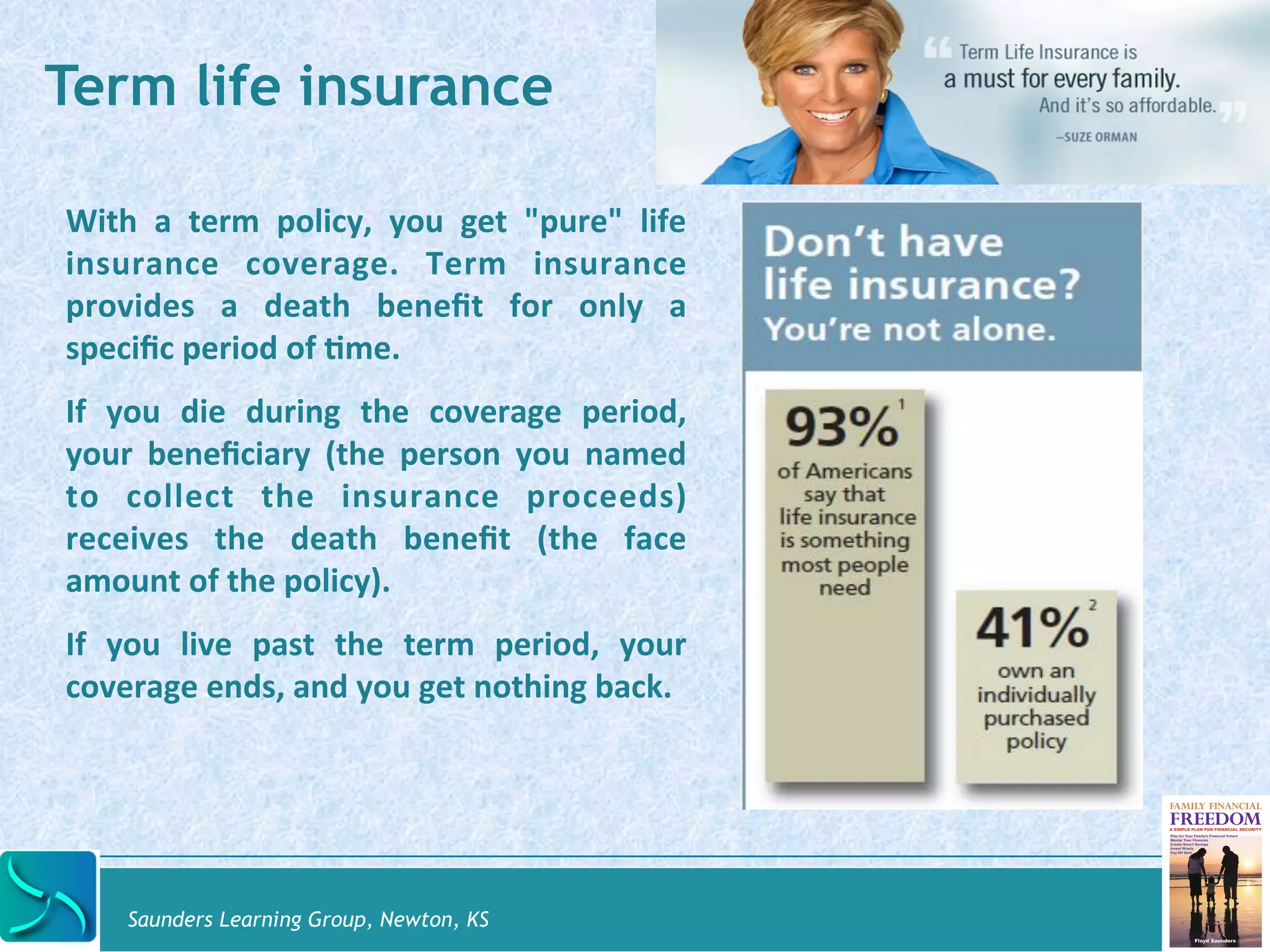 Term life insurance 
With 
a 
term 
policy, 
you 
get 
"pure" 
life 
insurance 
coverage. 
Term 
insurance 
provides 
a 
death 
benefit 
for 
only 
a 
specific 
period 
of 
@me. 
If 
you 
die 
during 
the 
coverage 
period, 
your 
beneficiary 
(the 
person 
you 
named 
to 
collect 
the 
insurance 
proceeds) 
receives 
the 
death 
benefit 
(the 
face 
amount 
of 
the 
policy). 
If 
you 
live 
past 
the 
term 
period, 
your 
coverage 
ends, 
and 
you 
get 
nothing 
back. 
Saunders Learning Group, Newton, KS 
 