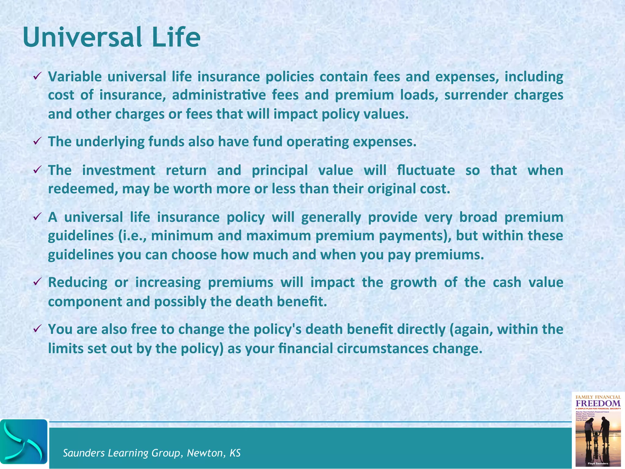 Universal Life 
" Variable 
universal 
life 
insurance 
policies 
contain 
fees 
and 
expenses, 
including 
cost 
of 
insurance, 
administra@ve 
fees 
and 
premium 
loads, 
surrender 
charges 
and 
other 
charges 
or 
fees 
that 
will 
impact 
policy 
values. 
" The 
underlying 
funds 
also 
have 
fund 
opera@ng 
expenses. 
" The 
investment 
return 
and 
principal 
value 
will 
fluctuate 
so 
that 
when 
redeemed, 
may 
be 
worth 
more 
or 
less 
than 
their 
original 
cost. 
" A 
universal 
life 
insurance 
policy 
will 
generally 
provide 
very 
broad 
premium 
guidelines 
(i.e., 
minimum 
and 
maximum 
premium 
payments), 
but 
within 
these 
guidelines 
you 
can 
choose 
how 
much 
and 
when 
you 
pay 
premiums. 
" Reducing 
or 
increasing 
premiums 
will 
impact 
the 
growth 
of 
the 
cash 
value 
component 
and 
possibly 
the 
death 
benefit. 
" You 
are 
also 
free 
to 
change 
the 
policy's 
death 
benefit 
directly 
(again, 
within 
the 
limits 
set 
out 
by 
the 
policy) 
as 
your 
financial 
circumstances 
change. 
Saunders Learning Group, Newton, KS 
 