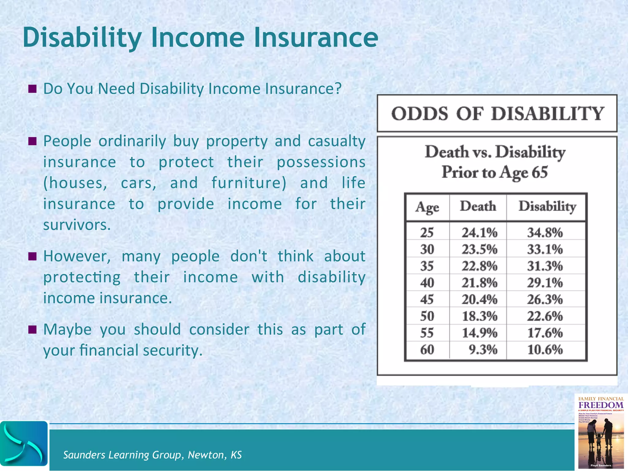 Disability Income Insurance 
! Do 
You 
Need 
Disability 
Income 
Insurance? 
! People 
ordinarily 
buy 
property 
and 
casualty 
insurance 
to 
protect 
their 
possessions 
(houses, 
cars, 
and 
furniture) 
and 
life 
insurance 
to 
provide 
income 
for 
their 
survivors. 
! However, 
many 
people 
don't 
think 
about 
protecDng 
their 
income 
with 
disability 
income 
insurance. 
! Maybe 
you 
should 
consider 
this 
as 
part 
of 
your 
financial 
security. 
Saunders Learning Group, Newton, KS 
 