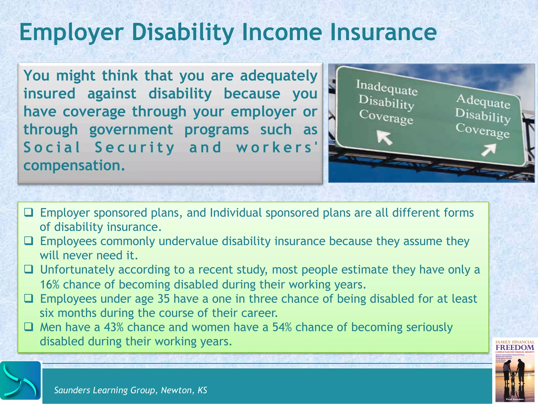 Employer Disability Income Insurance 
You might think that you are adequately 
insured against disability because you 
have coverage through your employer or 
through government programs such as 
S o c i a l S e c u r i t y a n d wo r k e r s ' 
compensation. 
# Employer sponsored plans, and Individual sponsored plans are all different forms 
of disability insurance. 
# Employees commonly undervalue disability insurance because they assume they 
will never need it. 
# Unfortunately according to a recent study, most people estimate they have only a 
16% chance of becoming disabled during their working years. 
# Employees under age 35 have a one in three chance of being disabled for at least 
six months during the course of their career. 
# Men have a 43% chance and women have a 54% chance of becoming seriously 
disabled during their working years. 
Saunders Learning Group, Newton, KS 
 