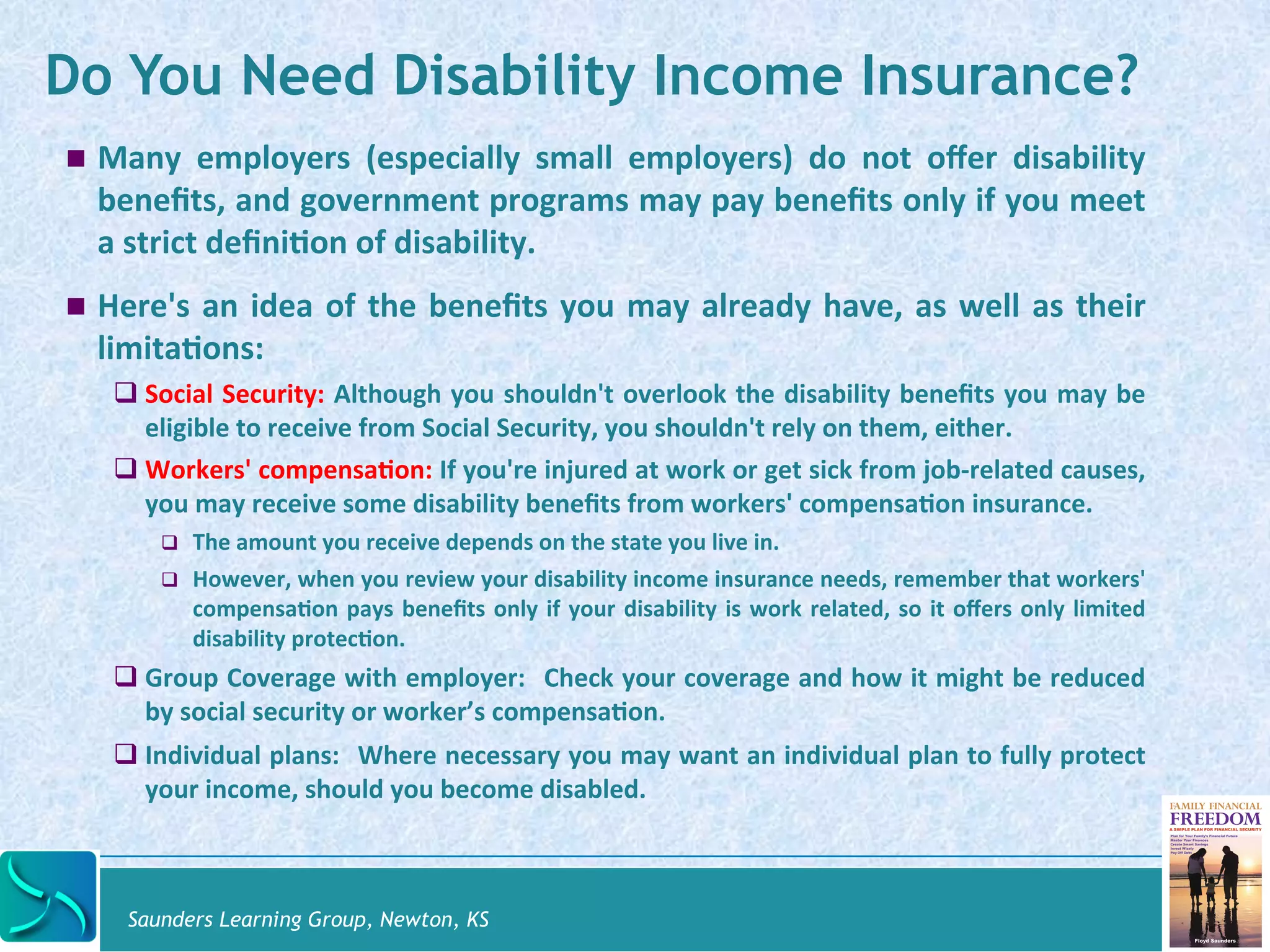 Do You Need Disability Income Insurance? 
! Many 
employers 
(especially 
small 
employers) 
do 
not 
offer 
disability 
benefits, 
and 
government 
programs 
may 
pay 
benefits 
only 
if 
you 
meet 
a 
strict 
defini@on 
of 
disability. 
! Here's 
an 
idea 
of 
the 
benefits 
you 
may 
already 
have, 
as 
well 
as 
their 
limita@ons: 
# Social 
Security: 
Although 
you 
shouldn't 
overlook 
the 
disability 
benefits 
you 
may 
be 
eligible 
to 
receive 
from 
Social 
Security, 
you 
shouldn't 
rely 
on 
them, 
either. 
# Workers' 
compensa@on: 
If 
you're 
injured 
at 
work 
or 
get 
sick 
from 
job-­‐related 
causes, 
you 
may 
receive 
some 
disability 
benefits 
from 
workers' 
compensa@on 
insurance. 
# The 
amount 
you 
receive 
depends 
on 
the 
state 
you 
live 
in. 
# However, 
when 
you 
review 
your 
disability 
income 
insurance 
needs, 
remember 
that 
workers' 
compensa@on 
pays 
benefits 
only 
if 
your 
disability 
is 
work 
related, 
so 
it 
offers 
only 
limited 
disability 
protec@on. 
# Group 
Coverage 
with 
employer: 
Check 
your 
coverage 
and 
how 
it 
might 
be 
reduced 
by 
social 
security 
or 
worker’s 
compensa@on. 
# Individual 
plans: 
Where 
necessary 
you 
may 
want 
an 
individual 
plan 
to 
fully 
protect 
your 
income, 
should 
you 
become 
disabled. 
Saunders Learning Group, Newton, KS 
 