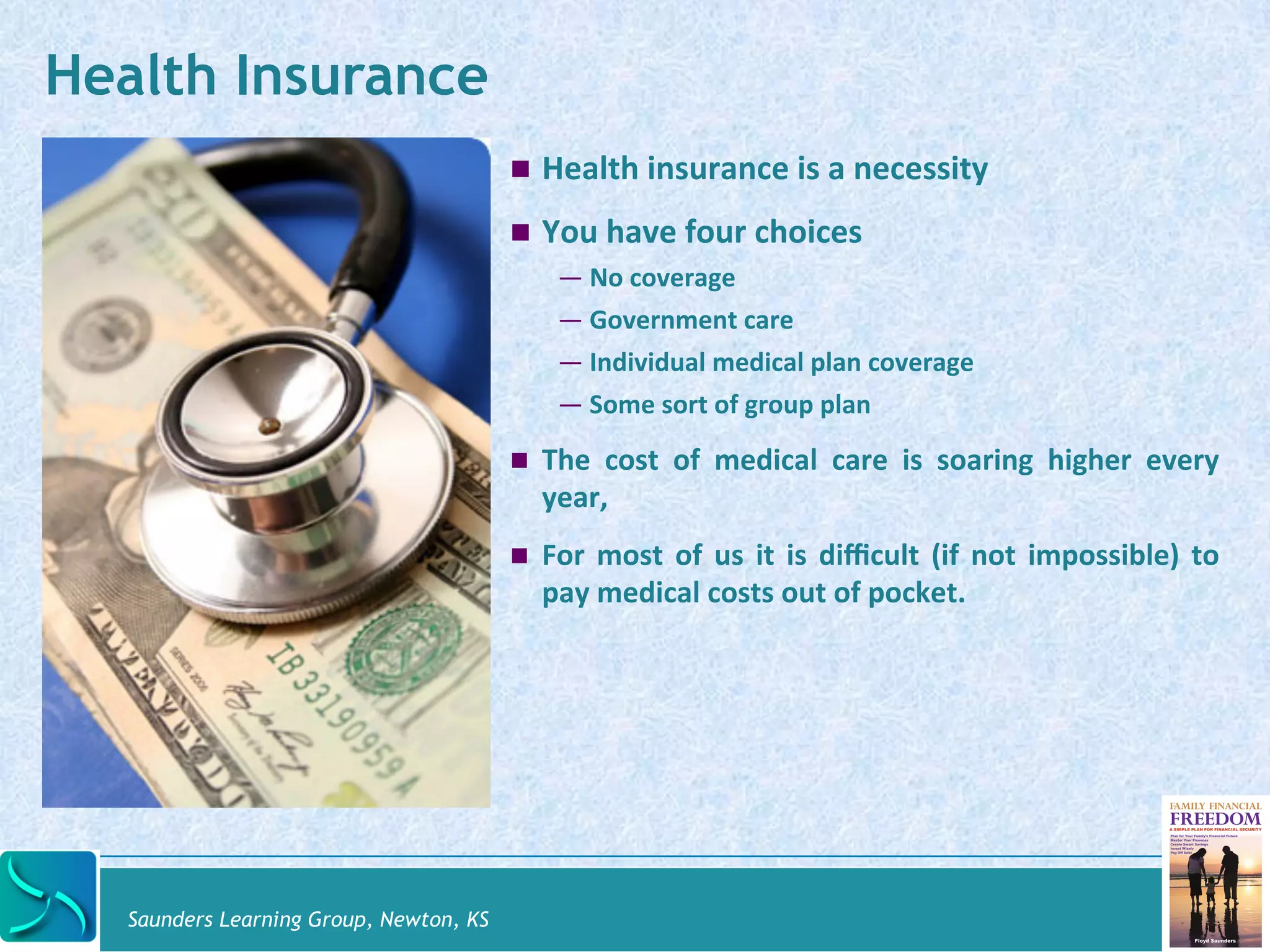 Saunders Learning Group, Newton, KS 
! Health 
insurance 
is 
a 
necessity 
! You 
have 
four 
choices 
— No 
coverage 
— Government 
care 
— Individual 
medical 
plan 
coverage 
— Some 
sort 
of 
group 
plan 
! The 
cost 
of 
medical 
care 
is 
soaring 
higher 
every 
year, 
! For 
most 
of 
us 
it 
is 
difficult 
(if 
not 
impossible) 
to 
pay 
medical 
costs 
out 
of 
pocket. 
Health Insurance 
 