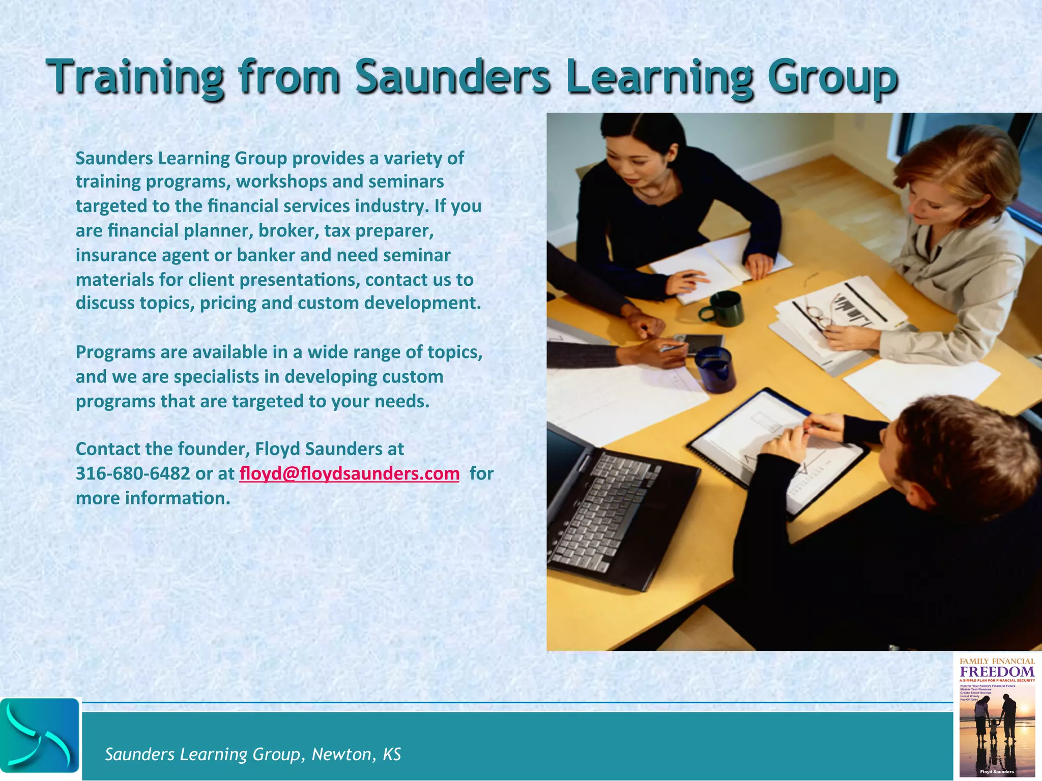 Training from Saunders Learning Group 
Saunders 
Learning 
Group 
provides 
a 
variety 
of 
training 
programs, 
workshops 
and 
seminars 
targeted 
to 
the 
financial 
services 
industry. 
If 
you 
are 
financial 
planner, 
broker, 
tax 
preparer, 
insurance 
agent 
or 
banker 
and 
need 
seminar 
materials 
for 
client 
presenta@ons, 
contact 
us 
to 
discuss 
topics, 
pricing 
and 
custom 
development. 
Programs 
are 
available 
in 
a 
wide 
range 
of 
topics, 
and 
we 
are 
specialists 
in 
developing 
custom 
programs 
that 
are 
targeted 
to 
your 
needs. 
Contact 
the 
founder, 
Floyd 
Saunders 
at 
316-­‐680-­‐6482 
or 
at 
floyd@floydsaunders.com 
for 
more 
informa@on. 
Saunders Learning Group, Newton, KS 
 