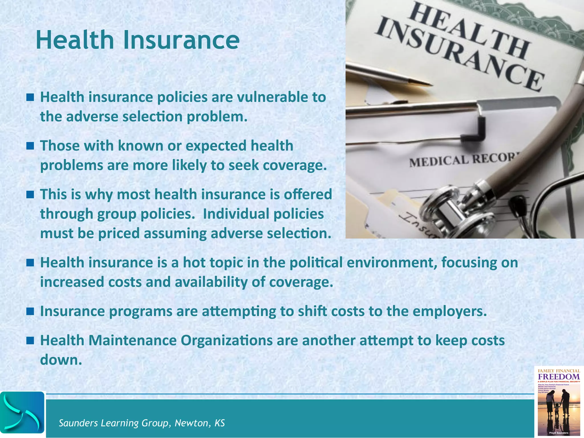 Health Insurance 
! Health 
insurance 
policies 
are 
vulnerable 
to 
the 
adverse 
selec@on 
problem. 
! Those 
with 
known 
or 
expected 
health 
problems 
are 
more 
likely 
to 
seek 
coverage. 
! This 
is 
why 
most 
health 
insurance 
is 
offered 
through 
group 
policies. 
Individual 
policies 
must 
be 
priced 
assuming 
adverse 
selec@on. 
! Health 
insurance 
is 
a 
hot 
topic 
in 
the 
poli@cal 
environment, 
focusing 
on 
increased 
costs 
and 
availability 
of 
coverage. 
! Insurance 
programs 
are 
aYemp@ng 
to 
shil 
costs 
to 
the 
employers. 
! Health 
Maintenance 
Organiza@ons 
are 
another 
aYempt 
to 
keep 
costs 
down. 
Saunders Learning Group, Newton, KS 
 