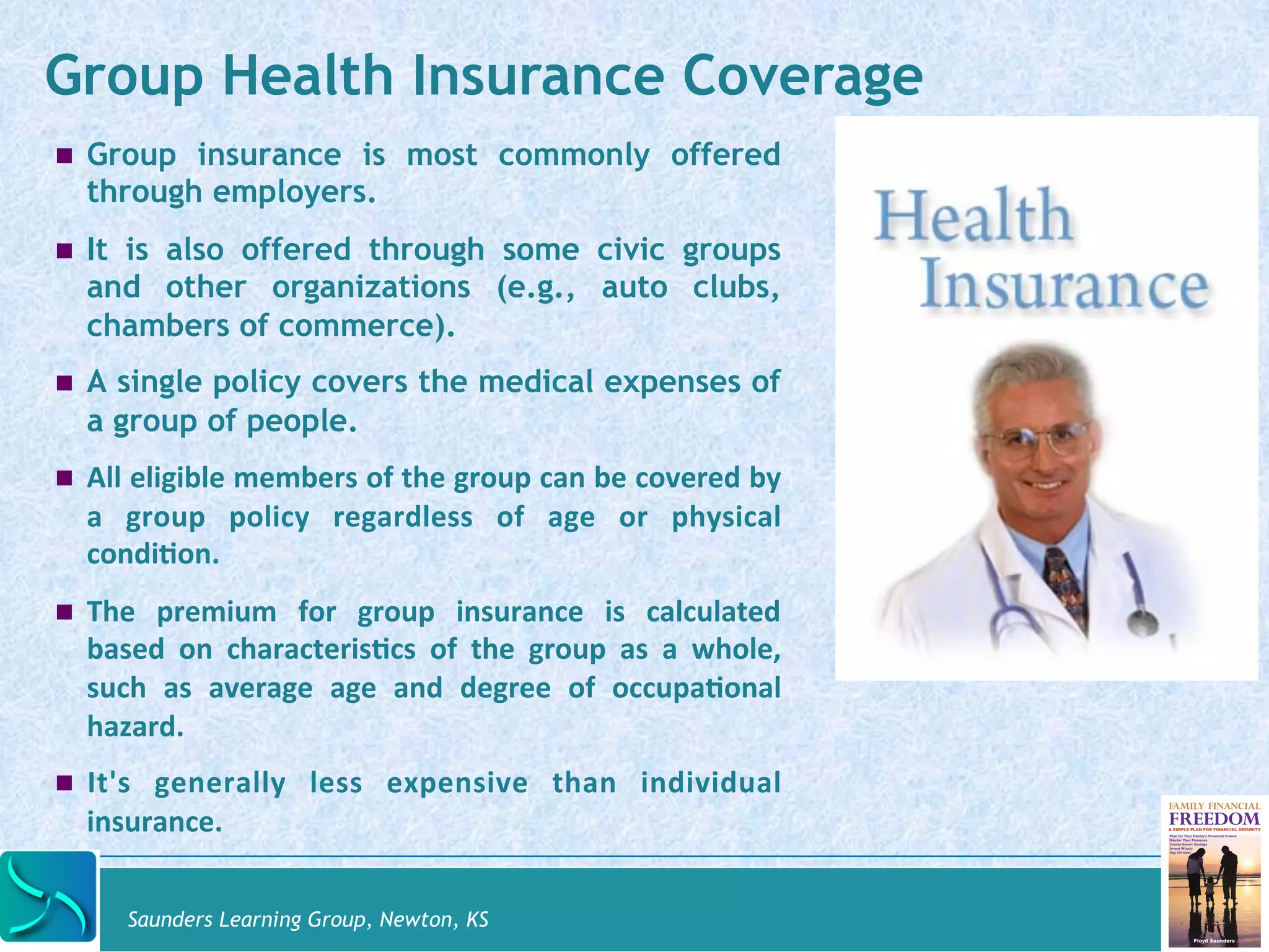 Group Health Insurance Coverage 
! Group insurance is most commonly offered 
through employers. 
! It is also offered through some civic groups 
and other organizations (e.g., auto clubs, 
chambers of commerce). 
! A single policy covers the medical expenses of 
a group of people. 
! All 
eligible 
members 
of 
the 
group 
can 
be 
covered 
by 
a 
group 
policy 
regardless 
of 
age 
or 
physical 
condi@on. 
! The 
premium 
for 
group 
insurance 
is 
calculated 
based 
on 
characteris@cs 
of 
the 
group 
as 
a 
whole, 
such 
as 
average 
age 
and 
degree 
of 
occupa@onal 
hazard. 
! It's 
generally 
less 
expensive 
than 
individual 
insurance. 
Saunders Learning Group, Newton, KS 
 