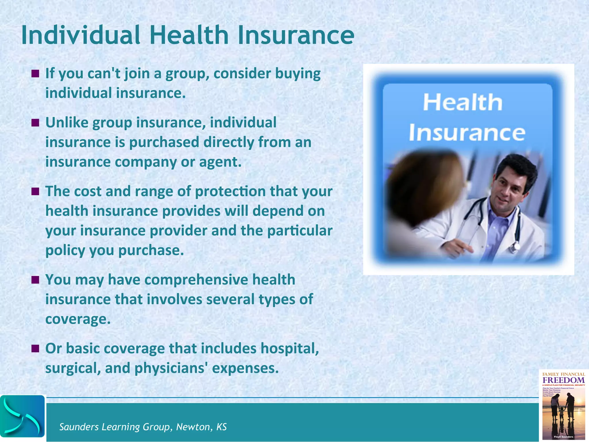 Individual Health Insurance 
! If 
you 
can't 
join 
a 
group, 
consider 
buying 
individual 
insurance. 
! Unlike 
group 
insurance, 
individual 
insurance 
is 
purchased 
directly 
from 
an 
insurance 
company 
or 
agent. 
! The 
cost 
and 
range 
of 
protec@on 
that 
your 
health 
insurance 
provides 
will 
depend 
on 
your 
insurance 
provider 
and 
the 
par@cular 
policy 
you 
purchase. 
! You 
may 
have 
comprehensive 
health 
insurance 
that 
involves 
several 
types 
of 
coverage. 
! Or 
basic 
coverage 
that 
includes 
hospital, 
surgical, 
and 
physicians' 
expenses. 
Saunders Learning Group, Newton, KS 
 