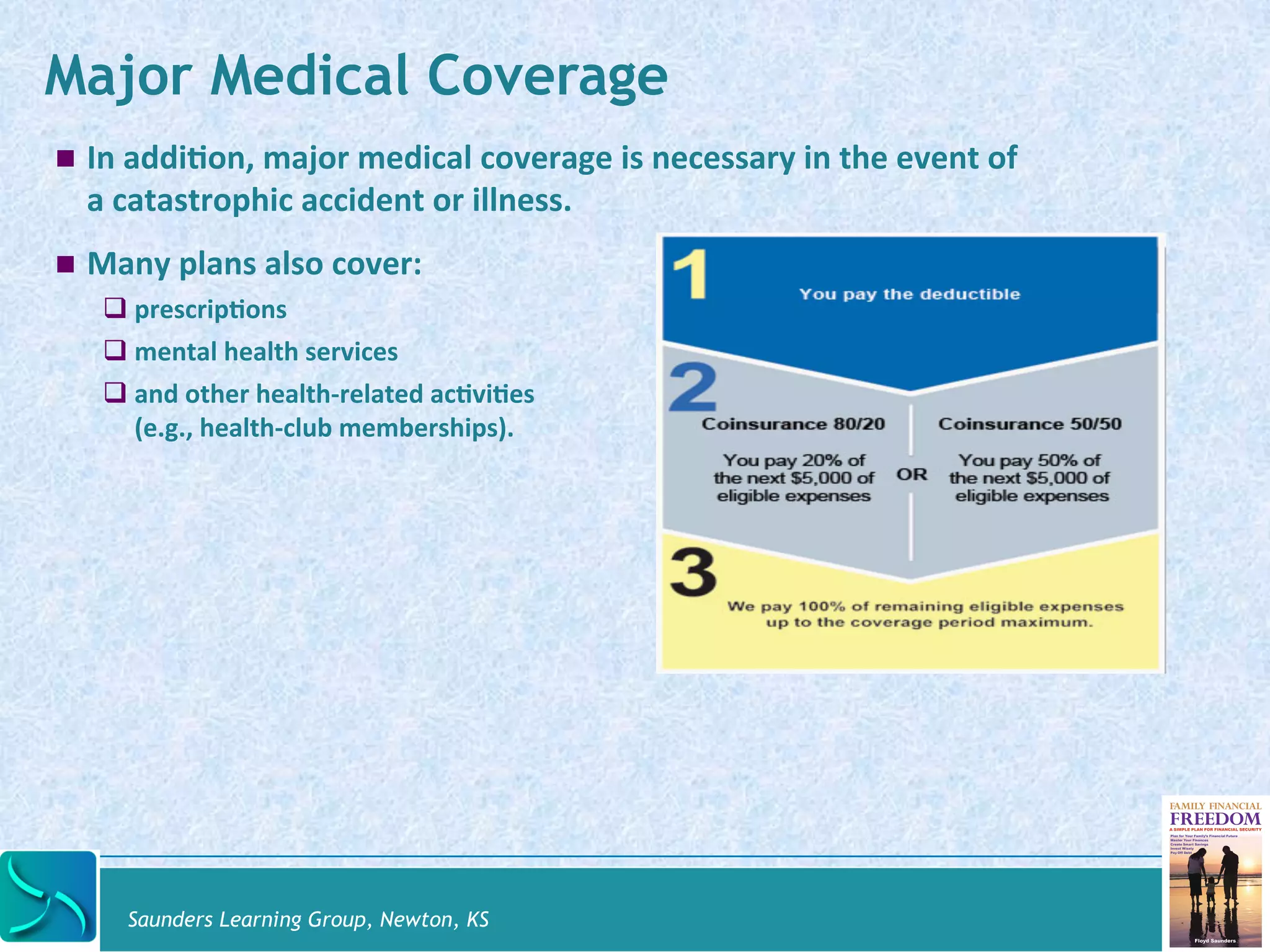 Major Medical Coverage 
! In 
addi@on, 
major 
medical 
coverage 
is 
necessary 
in 
the 
event 
of 
a 
catastrophic 
accident 
or 
illness. 
! Many 
plans 
also 
cover: 
# prescrip@ons 
# mental 
health 
services 
# and 
other 
health-­‐related 
ac@vi@es 
(e.g., 
health-­‐club 
memberships). 
Saunders Learning Group, Newton, KS 
 