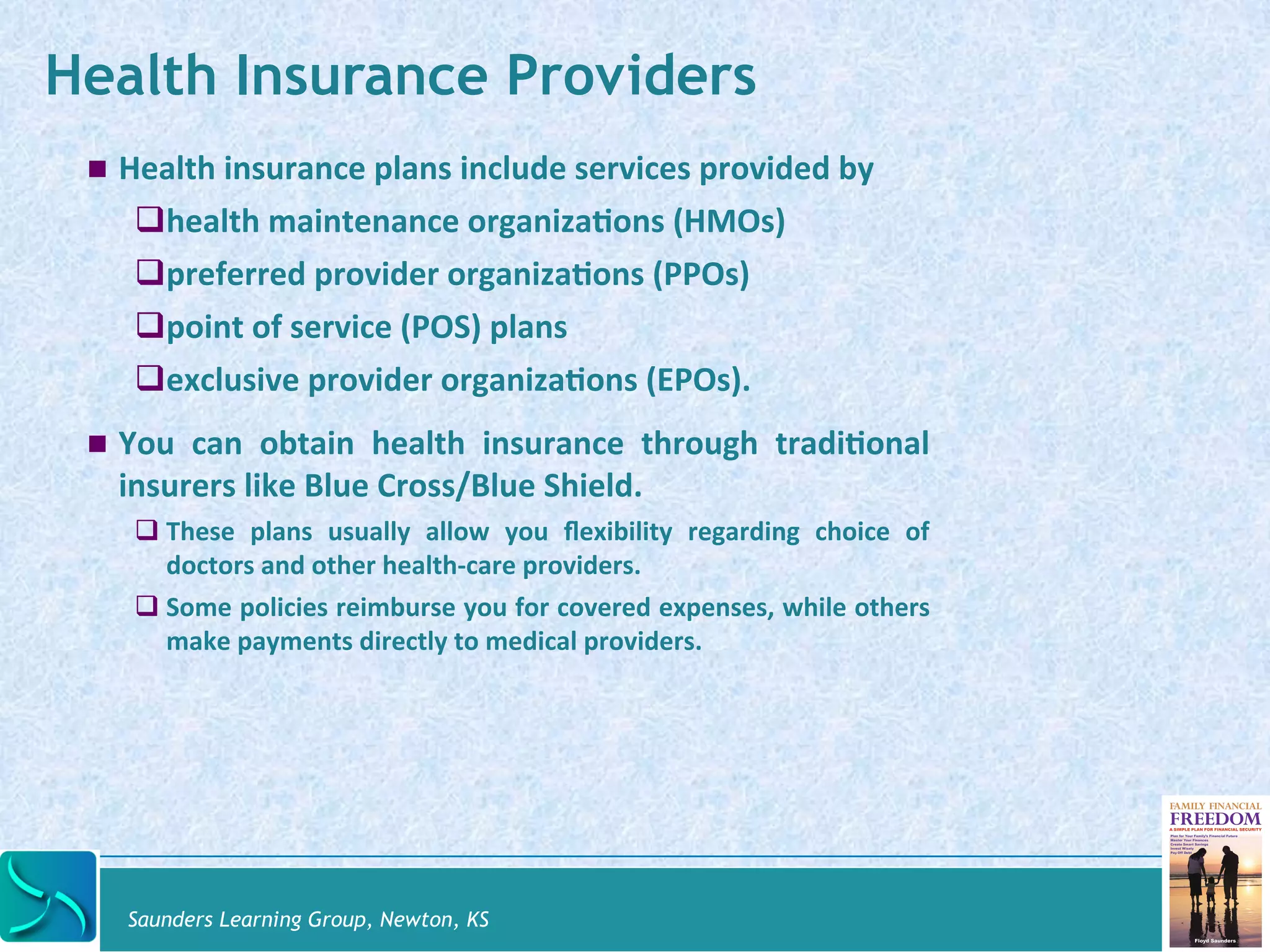 Health Insurance Providers 
! Health 
insurance 
plans 
include 
services 
provided 
by 
# health 
maintenance 
organiza@ons 
(HMOs) 
# preferred 
provider 
organiza@ons 
(PPOs) 
# point 
of 
service 
(POS) 
plans 
# exclusive 
provider 
organiza@ons 
(EPOs). 
! You 
can 
obtain 
health 
insurance 
through 
tradi@onal 
insurers 
like 
Blue 
Cross/Blue 
Shield. 
# These 
plans 
usually 
allow 
you 
flexibility 
regarding 
choice 
of 
doctors 
and 
other 
health-­‐care 
providers. 
# Some 
policies 
reimburse 
you 
for 
covered 
expenses, 
while 
others 
make 
payments 
directly 
to 
medical 
providers. 
Saunders Learning Group, Newton, KS 
 