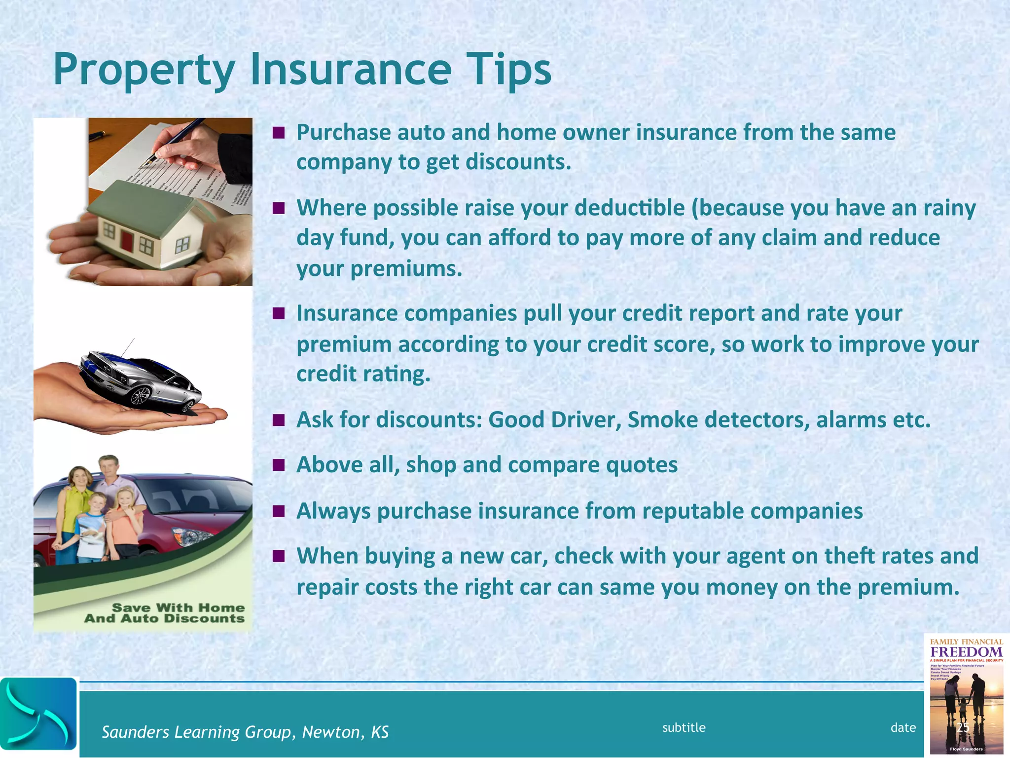 Property Insurance Tips 
! Purchase 
auto 
and 
home 
owner 
insurance 
from 
the 
same 
company 
to 
get 
discounts. 
! Where 
possible 
raise 
your 
deduc@ble 
(because 
you 
have 
an 
rainy 
day 
fund, 
you 
can 
afford 
to 
pay 
more 
of 
any 
claim 
and 
reduce 
your 
premiums. 
! Insurance 
companies 
pull 
your 
credit 
report 
and 
rate 
your 
premium 
according 
to 
your 
credit 
score, 
so 
work 
to 
improve 
your 
credit 
ra@ng. 
! Ask 
for 
discounts: 
Good 
Driver, 
Smoke 
detectors, 
alarms 
etc. 
! Above 
all, 
shop 
and 
compare 
quotes 
! Always 
purchase 
insurance 
from 
reputable 
companies 
! When 
buying 
a 
new 
car, 
check 
with 
your 
agent 
on 
thel 
rates 
and 
repair 
costs 
the 
right 
car 
can 
same 
you 
money 
on 
the 
premium. 
Saunders Learning Group, Newton, KS 
subtitle date 25 
 