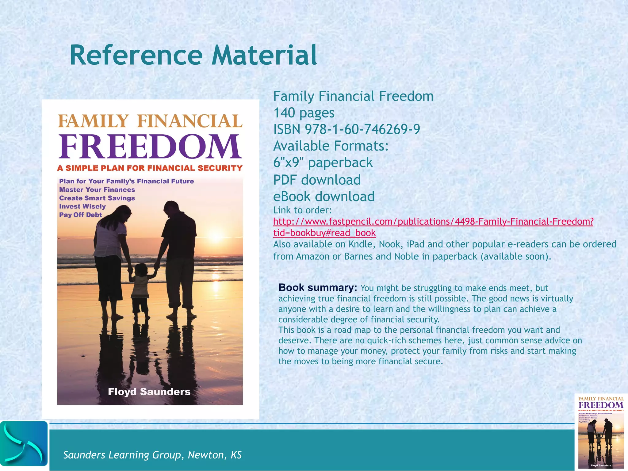 Reference Material 
Saunders Learning Group, Newton, KS 
Family Financial Freedom 
140 pages 
ISBN 978-1-60-746269-9 
Available Formats: 
6"x9" paperback 
PDF download 
eBook download 
Link to order: 
http://www.fastpencil.com/publications/4498-Family-Financial-Freedom? 
tid=bookbuy#read_book 
Also available on Kndle, Nook, iPad and other popular e-readers can be ordered 
from Amazon or Barnes and Noble in paperback (available soon). 
Book summary: You might be struggling to make ends meet, but 
achieving true financial freedom is still possible. The good news is virtually 
anyone with a desire to learn and the willingness to plan can achieve a 
considerable degree of financial security. 
This book is a road map to the personal financial freedom you want and 
deserve. There are no quick-rich schemes here, just common sense advice on 
how to manage your money, protect your family from risks and start making 
the moves to being more financial secure. 
 