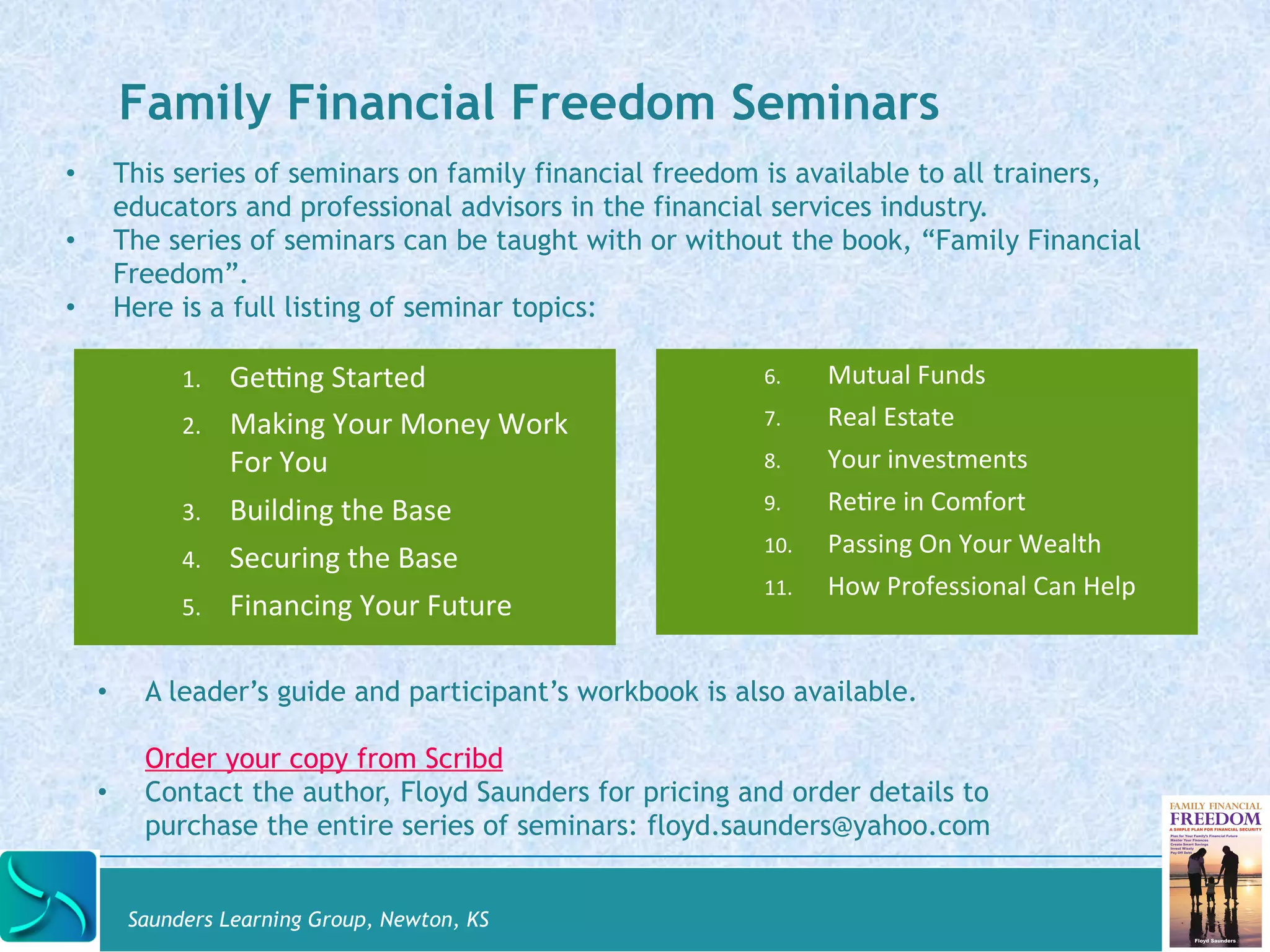 Family Financial Freedom Seminars 
• This series of seminars on family financial freedom is available to all trainers, 
educators and professional advisors in the financial services industry. 
• The series of seminars can be taught with or without the book, “Family Financial 
1. GeOng 
Started 
2. Making 
Your 
Money 
Work 
For 
You 
3. Building 
the 
Base 
4. Securing 
the 
Base 
5. Financing 
Your 
Future 
Saunders Learning Group, Newton, KS 
6. Mutual 
Funds 
7. Real 
Estate 
8. Your 
investments 
9. ReDre 
in 
Comfort 
10. Passing 
On 
Your 
Wealth 
11. How 
Professional 
Can 
Help 
Freedom”. 
• Here is a full listing of seminar topics: 
• A leader’s guide and participant’s workbook is also available. 
Order your copy from Scribd 
• Contact the author, Floyd Saunders for pricing and order details to 
purchase the entire series of seminars: floyd.saunders@yahoo.com 
