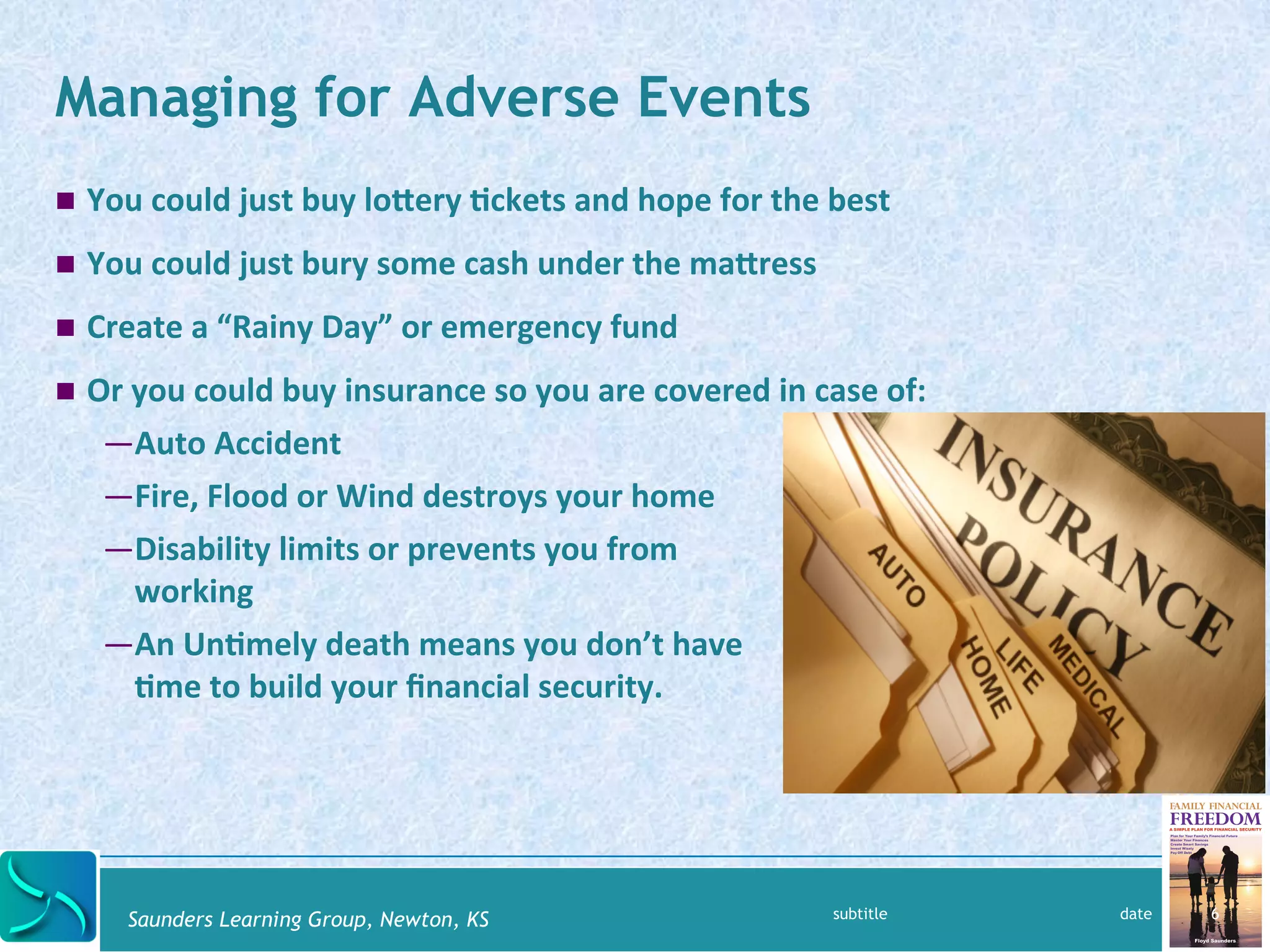 Managing for Adverse Events 
! You 
could 
just 
buy 
loYery 
@ckets 
and 
hope 
for 
the 
best 
! You 
could 
just 
bury 
some 
cash 
under 
the 
maYress 
! Create 
a 
“Rainy 
Day” 
or 
emergency 
fund 
! Or 
you 
could 
buy 
insurance 
so 
you 
are 
covered 
in 
case 
of: 
— Auto 
Accident 
— Fire, 
Flood 
or 
Wind 
destroys 
your 
home 
— Disability 
limits 
or 
prevents 
you 
from 
working 
— An 
Un@mely 
death 
means 
you 
don’t 
have 
@me 
to 
build 
your 
financial 
security. 
Saunders Learning Group, Newton, KS 
subtitle date 6 
 