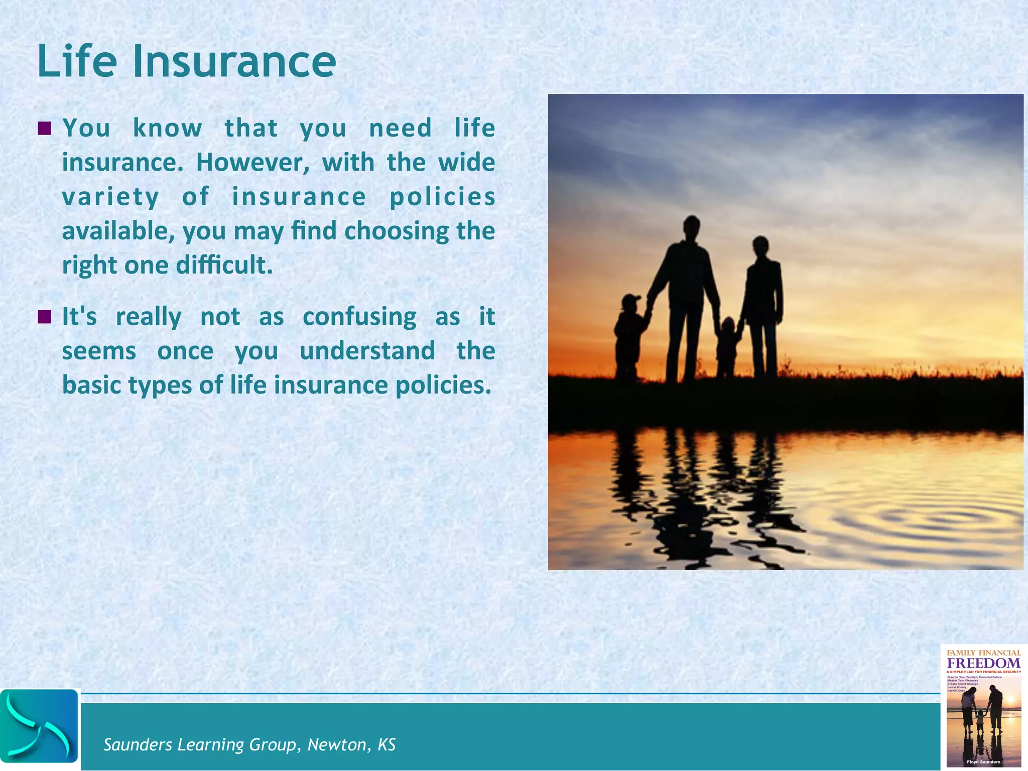 Life Insurance 
! You 
know 
that 
you 
need 
life 
insurance. 
However, 
with 
the 
wide 
variety 
of 
insurance 
policies 
available, 
you 
may 
find 
choosing 
the 
right 
one 
difficult. 
! It's 
really 
not 
as 
confusing 
as 
it 
seems 
once 
you 
understand 
the 
basic 
types 
of 
life 
insurance 
policies. 
Saunders Learning Group, Newton, KS 
 