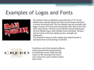 Examples of Logos and Fonts 
The distinct shape of alphabets (especially that of “O”) in the 
Maiden logo superbly depicts the heavy metal imagery the band 
is closely associated with. The Iron Maiden logo has probably sold 
bigger amounts of T-shirt and merchandise sales than most of the 
other metal bands. The font used is Metal Lord and indeed gives 
the Iron Maiden logo a slick metallic touch and finish. The grey 
and red colors in the font signify passion, strength and 
refinement. 
The distinctive features of the maiden logo indeed classify it 
among the best rock band logos of all time. 
Creed have used a font named as Mason, 
which represents the band perfectly. 
Creed literally means Faith and with 
respect to the meaning of the band’s 
name, they have used a modern simple 
type of font. 
