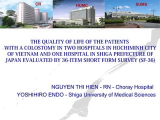 CR HUMC SUMS 
THE QUALITY OF LIFE OF THE PATIENTS 
WITH A COLOSTOMY IN TWO HOSPITALS IN HOCHIMINH CITY 
OF VIETNAM AND ONE HOSPITAL IN SHIGA PREFECTURE OF 
JAPAN EVALUATED BY 36-ITEM SHORT FORM SURVEY (SF-36) 
NGUYEN THI HIEN - RN - Choray Hospital 
YOSHIHIRO ENDO - Shiga University of Medical Sciences 
 