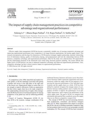 Omega 34 (2006) 107 – 124 
www.elsevier.com/locate/omega 
The impact of supplychain management practices on competitive 
advantage and organizational performance 
Suhong Lia,∗, Bhanu Ragu-Nathanb, T.S. Ragu-Nathanb, S. Subba Raob 
aComputer Information Systems Department, Bryant University, 1150 Douglas Pike, Smithfield, RI 02917-1284, USA 
bCollege of Business Administration, The University of Toledo, Toledo, OH 43606, USA 
Received 20 March 2004; accepted 16 August 2004 
Available online 29 September 2004 
Abstract 
Effective supplychain management (SCM) has become a potentiallyv aluable wayof securing competitive advantage and 
improving organizational performance since competition is no longer between organizations, but among supplychains. This 
research conceptualizes and develops five dimensions of SCM practice (strategic supplier partnership, customer relationship, 
level of information sharing, qualityof information sharing, and postponement) and tests the relationships between SCM 
practices, competitive advantage, and organizational performance. Data for the studywere collected from 196 organizations 
and the relationships proposed in the framework were tested using structural equation modeling. The results indicate that 
higher levels of SCM practice can lead to enhanced competitive advantage and improved organizational performance. Also, 
competitive advantage can have a direct, positive impact on organizational performance. 
 2004 Elsevier Ltd. All rights reserved. 
Keywords: Supplychain management; Competitive advantage; Organizational performance; Structural equation modeling 
1. Introduction 
As competition in the 1990s intensified and markets be-came 
global, so did the challenges associated with getting 
a product and service to the right place at the right time 
at the lowest cost. Organizations began to realize that it is 
not enough to improve efficiencies within an organization, 
but their whole supplychain has to be made competitive. 
The understanding and practicing of supplychain manage-ment 
(SCM) has become an essential prerequisite for staying 
competitive in the global race and for enhancing profitably 
[1–4]. 
Council of Logistics Management (CLM) [5] de-fines 
SCM as the systemic, strategic coordination of the 
∗ Corresponding author. Tel.: +1-401-232-6503; fax: +1-401- 
232-6435. 
E-mail address: sli@bryant.edu (S. Li). 
0305-0483/$ - see front matter  2004 Elsevier Ltd. All rights reserved. 
doi:10.1016/j.omega.2004.08.002 
traditional business functions and tactics across these busi-nesses 
functions within a particular organization and across 
businesses within the supplychain for the purposes of im-proving 
the long-term performance of the individual orga-nizations 
and the supplychain as a whole. SCM has been 
defined to explicitlyrecognize the strategic nature of coor-dination 
between trading partners and to explain the dual 
purpose of SCM: to improve the performance of an indi-vidual 
organization, and to improve the performance of the 
whole supplychain. The goal of SCM is to integrate both 
information and material flows seamlesslyacross the supply 
chain as an effective competitive weapon [1,6]. 
The concept of SCM has received increasing attention 
from academicians, consultants, and business managers 
alike [4,6–8]. Manyor ganizations have begun to recognize 
that SCM is the keyto building sustainable competitive edge 
for their products and/or services in an increasinglycro wded 
marketplace [9]. The concept of SCM has been considered 
 
