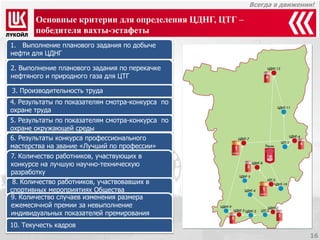 Всегда в движении! 
Основные критерии для определения ЦДНГ, ЦТГ – победителя вахты-эстафеты 
1.Выполнение планового задания по добыче нефти для ЦДНГ 
4. Результаты по показателям смотра-конкурса по охране труда 
5. Результаты по показателям смотра-конкурса по охране окружающей среды 
6. Результаты конкурса профессионального мастерства на звание «Лучший по профессии» 
7. Количество работников, участвующих в конкурсе на лучшую научно-техническую разработку 
8. Количество работников, участвовавших в 
спортивных мероприятиях Общества 
9. Количество случаев изменения размера 
ежемесячной премии за невыполнение 
индивидуальных показателей премирования 
10. Текучесть кадров 
2. Выполнение планового задания по перекачке нефтяного и природного газа для ЦТГ 
3. Производительность труда 
16  