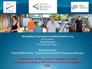 Mongolian 
Entrepreneurship 
Summit 
2014 
10 
November 
Panel 
Session 
“"THE 
BIG 
PICTURE" 
” 
Boris 
Tkachenko 
Head 
of 
IBLF 
Russia, 
“Youth 
Business 
Russia” 
Programme 
Manager 
“Experience 
of 
the 
complex 
support 
of 
youth 
entrepreneurship 
in 
YBI 
network 
on 
the 
example 
of 
YBR” 
 