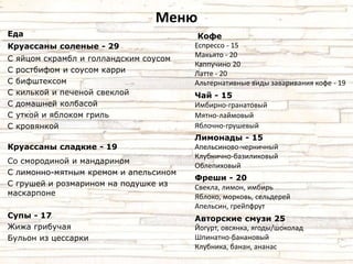Меню 
Еда 
Круассаны соленые - 29 
С яйцом скрамбл и голландским соусом 
С ростбифом и соусом карри 
С бифштексом 
С килькой и печеной свеклой 
С домашней колбасой 
С уткой и яблоком гриль 
С кровянкой 
Круассаны сладкие - 19 
Со смородиной и мандарином 
С лимонно-мятным кремом и апельсином 
С грушей и розмарином на подушке из 
маскарпоне 
Супы - 17 
Жижа грибучая 
Бульон из цессарки 
Кофе 
Еспрессо - 15 
Макьято - 20 
Каппучино 20 
Латте - 20 
Альтернативные виды заваривания кофе - 19 
Чай - 15 
Имбирно-гранатовый 
Мятно-лаймовый 
Яблочно-грушевый 
Лимонады - 15 
Апельсиново-черничный 
Клубнично-базиликовый 
Облепиховый 
Фреши - 20 
Свекла, лимон, имбирь 
Яблоко, морковь, сельдерей 
Апельсин, грейпфрут 
Авторские смузи 25 
Йогурт, овсянка, ягоды/шоколад 
Шпинатно-банановый 
Клубника, банан, ананас 
 