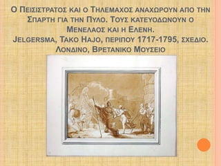 Ο ΠΕΙΣΙΣΤΡΑΤΟΣ ΚΑΙ Ο ΤΗΛΕΜΑΧΟΣ ΑΝΑΧΩΡΟΥΝ ΑΠΟ ΤΗΝ 
ΣΠΑΡΤΗ ΓΙΑ ΤΗΝ ΠΥΛΟ. ΤΟΥΣ ΚΑΤΕΥΟΔΩΝΟΥΝ Ο 
ΜΕΝΕΛΑΟΣ ΚΑΙ Η ΕΛΕΝΗ. 
JELGERSMA, TAKO HAJO, ΠΕΡΙΠΟΥ 1717-1795, ΣΧΕΔΙΟ. 
ΛΟΝΔΙΝΟ, ΒΡΕΤΑΝΙΚΟ ΜΟΥΣΕΙΟ 
 