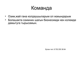 Команда 
• Озим,жай гана колдаушыларым ол жакындарым 
• Болашакта озимнин шагын бизнесимди кен колемде 
дамытуга тырысамын. 
Ерлан тел: 8 702 255 38 84 
