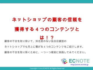 ネットショップの顧客の信頼を 
獲得する４つのコンテンツと 
は！？ 
顧客の不安を取り除いて、知名度のない独自店舗型の 
ネットショップでも売上に繋げる４つのコンテンツをご紹介します。 
顧客の不安を取り除くために、一つ一つ確実に実践してみてください。 
http://www.ecnote.jp 
Copyright © 2014 ECNOTE All Rights Reserved 
 