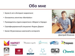 Обо мне 
• Более 6 лет в Интернет-маркетинге 
• Основатель агентства «Bombaleo» 
• Руководитель отдела маркетинга «Маркет в Городе» 
• Сертифицированный специалист Яндекс.Директ 
• Более 50 рекламных кампаний в интернете 
Дмитрий Исаенко 
 