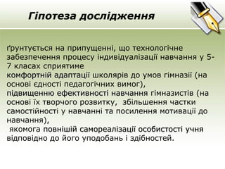 Гіпотеза дослідження 
ґрунтується на припущенні, що технологічне 
забезпечення процесу індивідуалізації навчання у 5- 
7 класах сприятиме 
ккооммффооррттнніійй ааддааппттааццііїї школярів до умов гімназії (на 
основі єдності педагогічних вимог), 
ппііддввиищщееннннюю ееффееккттииввннооссттіі ннааввччаанннняя гімназистів (на 
основі їх творчого розвитку, збільшення частки 
самостійності у навчанні та посилення мотивації до 
навчання), 
якомога ппооввнніішшіійй ссааммооррееааллііззааццііїї ооссооббииссттооссттіі ууччнняя 
відповідно до його уподобань і здібностей. 
 