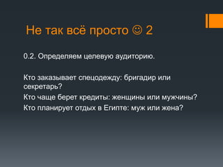 Не так всё просто  2 
0.2. Определяем целевую аудиторию. 
Кто заказывает спецодежду: бригадир или 
секретарь? 
Кто чаще берет кредиты: женщины или мужчины? 
Кто планирует отдых в Египте: муж или жена? 
 