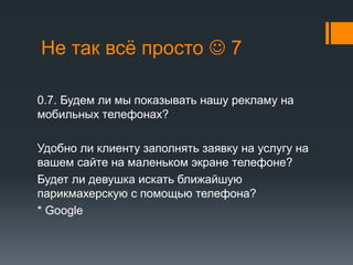 Не так всё просто  7 
0.7. Будем ли мы показывать нашу рекламу на 
мобильных телефонах? 
Удобно ли клиенту заполнять заявку на услугу на 
вашем сайте на маленьком экране телефоне? 
Будет ли девушка искать ближайшую 
парикмахерскую с помощью телефона? 
* Google 
 