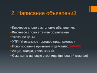 2. Написание объявлений 
 Ключевое слово в заголовке объявления. 
 Ключевое слово в тексте объявления. 
 Указание цены. 
 УТП (Уникальное торговое предложение) 
 Использование призывов к действию. (ЖМИ!) 
 Акции, скидки, «плюшки» . 
 Ссылка на целевую страницу. (целевая ≠ главная) 
 
