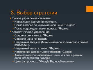 3. Выбор стратегии 
 Ручное управление ставками. 
• Наивысшая доступная позиция. 
• Показ в блоке по минимальной цене. *Яндекс 
• Показ под результатами поиска. *Яндекс 
 Автоматическое управление. 
• Средняя цена клика. *Яндекс 
• Средняя цена конверсии. 
• Недельный бюджет (Максимальное количество кликов/ 
конверсий). 
• Недельный пакет кликов. *Яндекс 
• Назначение цен за тысячу показов *Google 
• Автоматическое назначение цены за клик в рамках 
дневного бюджета *Google 
• Цена за просмотр *Google Видеообъявления 
 