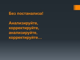 Без постанализа! 
Анализируйте, 
корректируйте, 
анализируйте, 
корректируйте… 
 