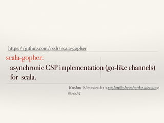 https://github.com/rssh/scala-gopher 
scala-gopher: 
asynchronic CSP implementation (go-like channels) 
for scala. 
Ruslan Shevchenko <ruslan@shevchenko.kiev.ua> 
@rssh1 
 