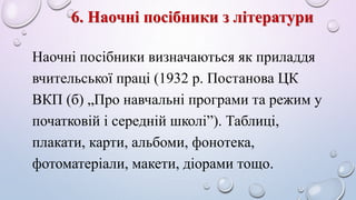 6. Наочні посібники з літератури 
Наочні посібники визначаються як приладдя 
вчительської праці (1932 р. Постанова ЦК 
ВКП (б) „Про навчальні програми та режим у 
початковій і середній школі”). Таблиці, 
плакати, карти, альбоми, фонотека, 
фотоматеріали, макети, діорами тощо. 
