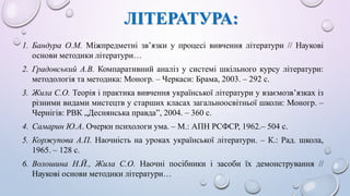 ЛІТЕРАТУРА: 
1. Бандура О.М. Міжпредметні зв’язки у процесі вивчення літератури // Наукові 
основи методики літератури… 
2. Градовський А.В. Компаративний аналіз у системі шкільного курсу літератури: 
методологія та методика: Моногр. – Черкаси: Брама, 2003. – 292 с. 
3. Жила С.О. Теорія і практика вивчення української літератури у взаємозв’язках із 
різними видами мистецтв у старших класах загальноосвітньої школи: Моногр. – 
Чернігів: РВК „Деснянська правда”, 2004. – 360 с. 
4. Самарин Ю.А. Очерки психологи ума. – М.: АПН РСФСР, 1962.– 504 с. 
5. Коржупова А.П. Наочність на уроках української літератури. – К.: Рад. школа, 
1965. – 128 с. 
6. Волошина Н.Й., Жила С.О. Наочні посібники і засоби їх демонстрування // 
Наукові основи методики літератури… 
 
