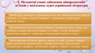 3. Методичні умови здійснення міжпредметних 
зв’язків у шкільному курсі української літератури 
1. Необхідно уникнути дублювання під час вивчення явищ, фактів 
і понять („Слово о полку Ігоревім”, теоретико-літературні 
поняття тощо). 
2. Максимальне застосування набутих інопредметних знань для 
глибшого засвоєння виучуваних („Слово о полку Ігоревім”, 
запозичені сюжети, теоретико-літературні поняття тощо). 
3. Знаходження спільних фактів, явищ та ідей у різних сферах 
знань, розвиток предметних і міжпредметних узагальнень 
(літературні напрями, запозичені сюжети, образи і мотиви тощо). 
 