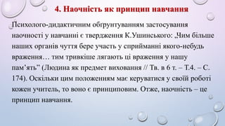 4. Наочність як принцип навчання 
Психолого-дидактичним обґрунтуванням застосування 
наочності у навчанні є твердження К.Ушинського: „Чим більше 
наших органів чуття бере участь у сприйманні якого-небудь 
враження… тим тривкіше лягають ці враження у нашу 
пам’ять” (Людина як предмет виховання // Тв. в 6 т. – Т.4. – С. 
174). Оскільки цим положенням має керуватися у своїй роботі 
кожен учитель, то воно є принциповим. Отже, наочність – це 
принцип навчання. 
 
