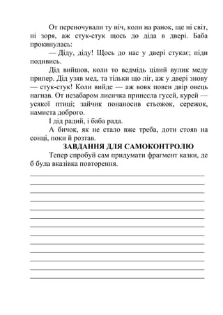 От переночували ту ніч, коли на ранок, ще ні світ, 
ні зоря, аж стук-стук щось до діда в двері. Баба 
прокинулась: 
— Діду, діду! Щось до нас у двері стукає; піди 
подивись. 
Дід вийшов, коли то ведмідь цілий вулик меду 
припер. Дід узяв мед, та тільки що ліг, аж у двері знову 
— стук-стук! Коли вийде — аж вовк повен двір овець 
нагнав. От незабаром лисичка принесла гусей, курей — 
усякої птиці; зайчик понаносив стьожок, сережок, 
намиста доброго. 
І дід радий, і баба рада. 
А бичок, як не стало вже треба, доти стояв на 
сонці, поки й розтав. 
ЗАВДАННЯ ДЛЯ САМОКОНТРОЛЮ 
Тепер спробуй сам придумати фрагмент казки, де 
б була вказівка повторення. 
_______________________________________________ 
_______________________________________________ 
_______________________________________________ 
_______________________________________________ 
_______________________________________________ 
_______________________________________________ 
_______________________________________________ 
_______________________________________________ 
_______________________________________________ 
_______________________________________________ 
_______________________________________________ 
_______________________________________________ 
_______________________________________________ 
 